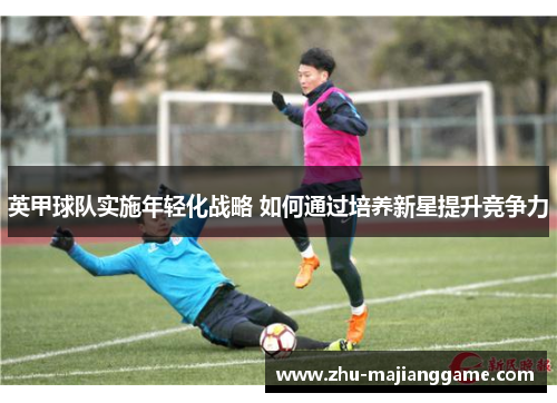 英甲球队实施年轻化战略 如何通过培养新星提升竞争力 英甲球队实施年轻化战略 如何通过培养新星提升竞争力