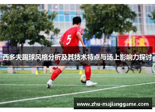 西多夫踢球风格分析及其技术特点与场上影响力探讨