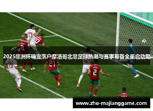 2025非洲杯确定落户摩洛哥北非足球热潮与赛事筹备全面启动期