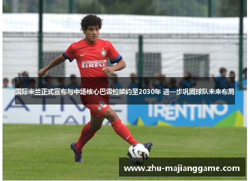 国际米兰正式宣布与中场核心巴雷拉续约至2030年 进一步巩固球队未来布局