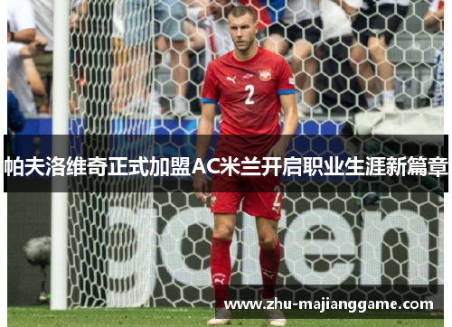 帕夫洛维奇正式加盟AC米兰开启职业生涯新篇章