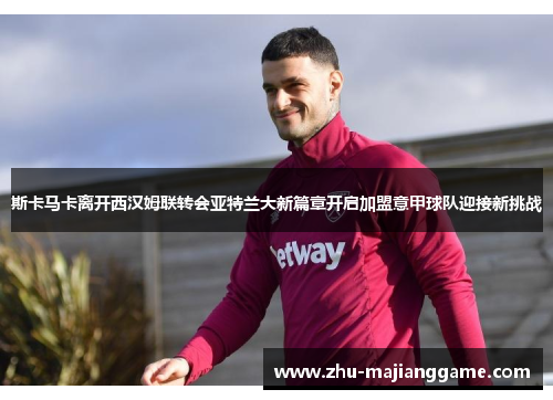 斯卡马卡离开西汉姆联转会亚特兰大新篇章开启加盟意甲球队迎接新挑战