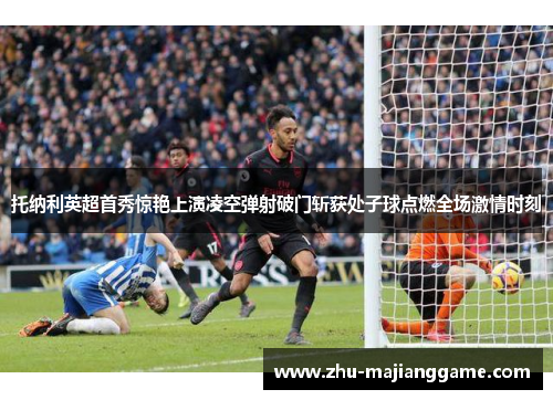 托纳利英超首秀惊艳上演凌空弹射破门斩获处子球点燃全场激情时刻